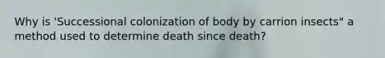 Why is 'Successional colonization of body by carrion insects" a method used to determine death since death?