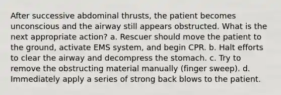 After successive abdominal thrusts, the patient becomes unconscious and the airway still appears obstructed. What is the next appropriate action? a. Rescuer should move the patient to the ground, activate EMS system, and begin CPR. b. Halt efforts to clear the airway and decompress the stomach. c. Try to remove the obstructing material manually (finger sweep). d. Immediately apply a series of strong back blows to the patient.