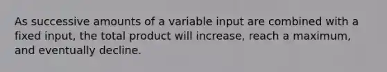 As successive amounts of a variable input are combined with a fixed input, the total product will increase, reach a maximum, and eventually decline.