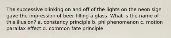 The successive blinking on and off of the lights on the neon sign gave the impression of beer filling a glass. What is the name of this illusion? a. constancy principle b. phi phenomenon c. motion parallax effect d. common-fate principle