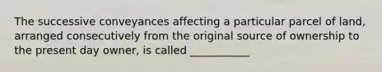 The successive conveyances affecting a particular parcel of land, arranged consecutively from the original source of ownership to the present day owner, is called ___________