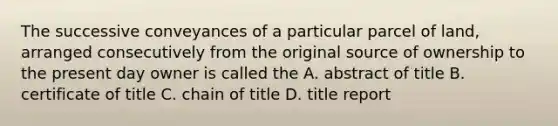 The successive conveyances of a particular parcel of land, arranged consecutively from the original source of ownership to the present day owner is called the A. abstract of title B. certificate of title C. chain of title D. title report