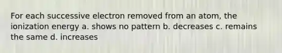 For each successive electron removed from an atom, the ionization energy a. shows no pattern b. decreases c. remains the same d. increases