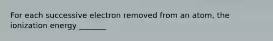 For each successive electron removed from an atom, the ionization energy _______