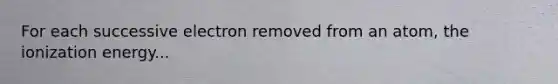 For each successive electron removed from an atom, the ionization energy...