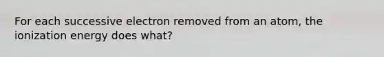 For each successive electron removed from an atom, the ionization energy does what?