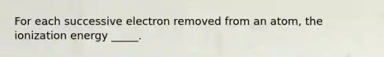 For each successive electron removed from an atom, the ionization energy _____.