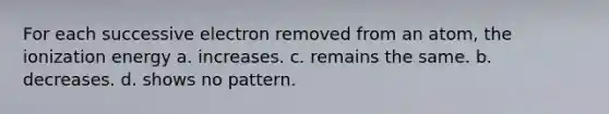 For each successive electron removed from an atom, the ionization energy a. increases. c. remains the same. b. decreases. d. shows no pattern.