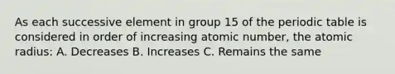 As each successive element in group 15 of <a href='https://www.questionai.com/knowledge/kIrBULvFQz-the-periodic-table' class='anchor-knowledge'>the periodic table</a> is considered in order of increasing atomic number, the atomic radius: A. Decreases B. Increases C. Remains the same