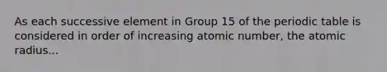 As each successive element in Group 15 of the periodic table is considered in order of increasing atomic number, the atomic radius...