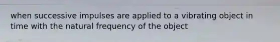 when successive impulses are applied to a vibrating object in time with the natural frequency of the object