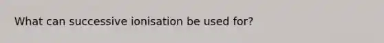 What can successive ionisation be used for?