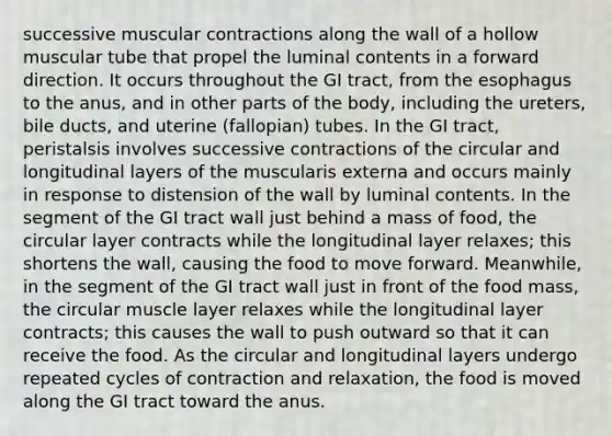 successive muscular contractions along the wall of a hollow muscular tube that propel the luminal contents in a forward direction. It occurs throughout the GI tract, from the esophagus to the anus, and in other parts of the body, including the ureters, bile ducts, and uterine (fallopian) tubes. In the GI tract, peristalsis involves successive contractions of the circular and longitudinal layers of the muscularis externa and occurs mainly in response to distension of the wall by luminal contents. In the segment of the GI tract wall just behind a mass of food, the circular layer contracts while the longitudinal layer relaxes; this shortens the wall, causing the food to move forward. Meanwhile, in the segment of the GI tract wall just in front of the food mass, the circular muscle layer relaxes while the longitudinal layer contracts; this causes the wall to push outward so that it can receive the food. As the circular and longitudinal layers undergo repeated cycles of contraction and relaxation, the food is moved along the GI tract toward the anus.