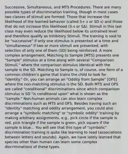 Successive, Simultaneous, and MTS Procedures. There are many possible types of discrimination training, though in most cases two classes of stimuli are formed: Those that increase the likelihood of the learned behavior (called S+ s or SD s) and those that do not increase this likelihood (S-s or S∆). Stimuli in this last class may even reduce the likelihood below its untrained level and therefore qualify as Inhibitory Stimuli. The training is said to be "successive" if only one stimulus is presented at a time and "simultaneous" if two or more stimuli are presented, with selection of only one of them (SD) being reinforced. A more complex arrangement, Matching to Sample [MTS] presents one "Sample" stimulus at a time along with several "Comparison Stimuli," where the comparison stimulus identical with the sample is the SD. Matching to Sample is, of course, one form of a common children's game that trains the child to look for "identity." Or, you can arrange an "Oddity from Sample" [OFS] where the non-matching stimulus is the SD. Both MTS and OFS are called "conditional" discriminations since which comparison stimulus is SD "is conditional upon" what is shown as the "sample." Non-human animals can also learn complex discriminations such as MTS and OFS. Besides having such an "identity" matching and oddity arrangement, you could also arrange a "symbolic matching" or "symbolic oddity" training by making arbitrary assignments, e.g., pick circle if the sample is red, pick triangle if the sample is green, pick square if the sample is blue... You will see that this type of "symbolic" discrimination training is quite like learning to read (associations between letters and sounds). Again, we have lately learned that species other than human can learn some complex discriminations of these types.