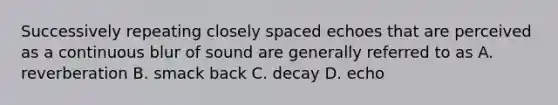 Successively repeating closely spaced echoes that are perceived as a continuous blur of sound are generally referred to as A. reverberation B. smack back C. decay D. echo