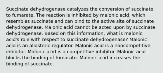 Succinate dehydrogenase catalyzes the conversion of succinate to fumarate. The reaction is inhibited by malonic acid, which resembles succinate and can bind to the active site of succinate dehydrogenase. Malonic acid cannot be acted upon by succinate dehydrogenase. Based on this information, what is malonic acid's role with respect to succinate dehydrogenase? Malonic acid is an allosteric regulator. Malonic acid is a noncompetitive inhibitor. Malonic acid is a competitive inhibitor. Malonic acid blocks the binding of fumarate. Malonic acid increases the binding of succinate.