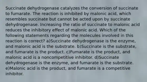 Succinate dehydrogenase catalyzes the conversion of succinate to fumarate. The reaction is inhibited by malonic acid, which resembles succinate but cannot be acted upon by succinate dehydrogenase. Increasing the ratio of succinate to malonic acid reduces the inhibitory effect of malonic acid. Which of the following statements regarding the molecules involved in this reaction is correct? a)Succinate dehydrogenase is the enzyme, and malonic acid is the substrate. b)Succinate is the substrate, and fumarate is the product. c)Fumarate is the product, and malonic acid is a noncompetitive inhibitor. d)Succinate dehydrogenase is the enzyme, and fumarate is the substrate. e)Malonic acid is the product, and fumarate is a competitive inhibitor.