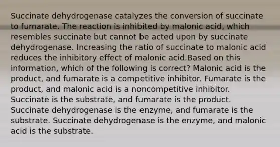 Succinate dehydrogenase catalyzes the conversion of succinate to fumarate. The reaction is inhibited by malonic acid, which resembles succinate but cannot be acted upon by succinate dehydrogenase. Increasing the ratio of succinate to malonic acid reduces the inhibitory effect of malonic acid.Based on this information, which of the following is correct? Malonic acid is the product, and fumarate is a competitive inhibitor. Fumarate is the product, and malonic acid is a noncompetitive inhibitor. Succinate is the substrate, and fumarate is the product. Succinate dehydrogenase is the enzyme, and fumarate is the substrate. Succinate dehydrogenase is the enzyme, and malonic acid is the substrate.