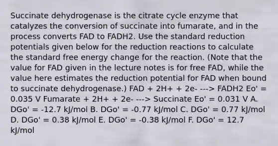 Succinate dehydrogenase is the citrate cycle enzyme that catalyzes the conversion of succinate into fumarate, and in the process converts FAD to FADH2. Use the standard reduction potentials given below for the reduction reactions to calculate the standard free energy change for the reaction. (Note that the value for FAD given in the lecture notes is for free FAD, while the value here estimates the reduction potential for FAD when bound to succinate dehydrogenase.) FAD + 2H+ + 2e- ---> FADH2 Eo' = 0.035 V Fumarate + 2H+ + 2e- ---> Succinate Eo' = 0.031 V A. DGo' = -12.7 kJ/mol B. DGo' = -0.77 kJ/mol C. DGo' = 0.77 kJ/mol D. DGo' = 0.38 kJ/mol E. DGo' = -0.38 kJ/mol F. DGo' = 12.7 kJ/mol