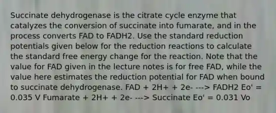 Succinate dehydrogenase is the citrate cycle enzyme that catalyzes the conversion of succinate into fumarate, and in the process converts FAD to FADH2. Use the standard reduction potentials given below for the reduction reactions to calculate the standard free energy change for the reaction. Note that the value for FAD given in the lecture notes is for free FAD, while the value here estimates the reduction potential for FAD when bound to succinate dehydrogenase. FAD + 2H+ + 2e- ---> FADH2 Eo' = 0.035 V Fumarate + 2H+ + 2e- ---> Succinate Eo' = 0.031 Vo