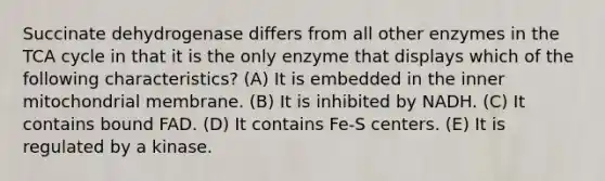 Succinate dehydrogenase differs from all other enzymes in the TCA cycle in that it is the only enzyme that displays which of the following characteristics? (A) It is embedded in the inner mitochondrial membrane. (B) It is inhibited by NADH. (C) It contains bound FAD. (D) It contains Fe-S centers. (E) It is regulated by a kinase.