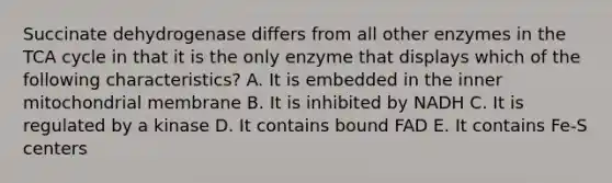 Succinate dehydrogenase differs from all other enzymes in the TCA cycle in that it is the only enzyme that displays which of the following characteristics? A. It is embedded in the inner mitochondrial membrane B. It is inhibited by NADH C. It is regulated by a kinase D. It contains bound FAD E. It contains Fe-S centers