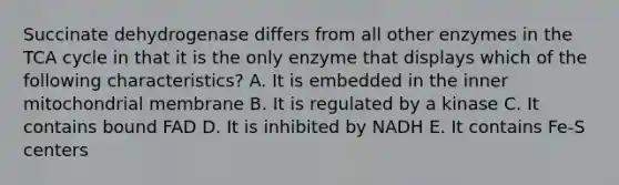 Succinate dehydrogenase differs from all other enzymes in the TCA cycle in that it is the only enzyme that displays which of the following characteristics? A. It is embedded in the inner mitochondrial membrane B. It is regulated by a kinase C. It contains bound FAD D. It is inhibited by NADH E. It contains Fe-S centers