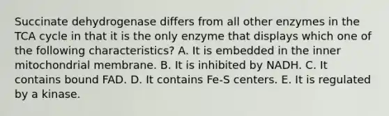 Succinate dehydrogenase differs from all other enzymes in the TCA cycle in that it is the only enzyme that displays which one of the following characteristics? A. It is embedded in the inner mitochondrial membrane. B. It is inhibited by NADH. C. It contains bound FAD. D. It contains Fe-S centers. E. It is regulated by a kinase.