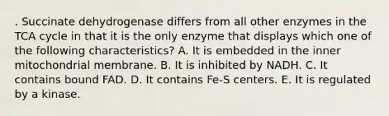 . Succinate dehydrogenase differs from all other enzymes in the TCA cycle in that it is the only enzyme that displays which one of the following characteristics? A. It is embedded in the inner mitochondrial membrane. B. It is inhibited by NADH. C. It contains bound FAD. D. It contains Fe-S centers. E. It is regulated by a kinase.