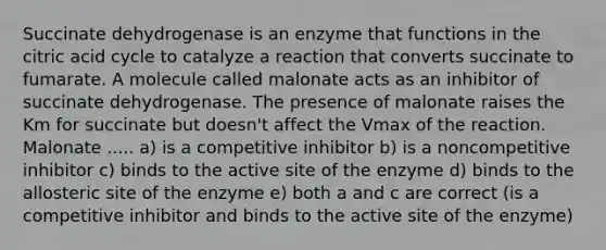 Succinate dehydrogenase is an enzyme that functions in the citric acid cycle to catalyze a reaction that converts succinate to fumarate. A molecule called malonate acts as an inhibitor of succinate dehydrogenase. The presence of malonate raises the Km for succinate but doesn't affect the Vmax of the reaction. Malonate ..... a) is a competitive inhibitor b) is a noncompetitive inhibitor c) binds to the active site of the enzyme d) binds to the allosteric site of the enzyme e) both a and c are correct (is a competitive inhibitor and binds to the active site of the enzyme)