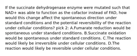 If the succinate dehydrogenase enzyme were mutated such that NAD+ was able to function as the cofactor instead of FAD, how would this change affect the spontaneous direction under standard conditions and the potential reversibility of the reaction under cellular conditions? pick 2: A.Fumarate reduction would be spontaneous under standard conditions. B.Succinate oxidation would be spontaneous under standard conditions. C.The reaction would likely be irreversible under cellular conditions. D.The reaction would likely be reversible under cellular conditions.