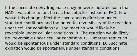 If the succinate dehydrogenase enzyme were mutated such that NAD+ was able to function as the cofactor instead of FAD, how would this change affect the spontaneous direction under standard conditions and the potential reversibility of the reaction under cellular conditions? A. The reaction would likely be reversible under cellular conditions. B. The reaction would likely be irreversible under cellular conditions. C. Fumarate reduction would be spontaneous under standard conditions. D. Succinate oxidation would be spontaneous under standard conditions.