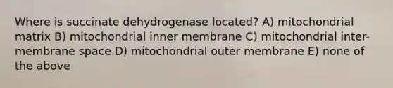 Where is succinate dehydrogenase located? A) mitochondrial matrix B) mitochondrial inner membrane C) mitochondrial inter-membrane space D) mitochondrial outer membrane E) none of the above