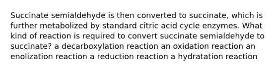 Succinate semialdehyde is then converted to succinate, which is further metabolized by standard citric acid cycle enzymes. What kind of reaction is required to convert succinate semialdehyde to succinate? a decarboxylation reaction an oxidation reaction an enolization reaction a reduction reaction a hydratation reaction