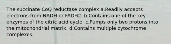 The succinate-CoQ reductase complex a.Readily accepts electrons from NADH or FADH2. b.Contains one of the key enzymes of the citric acid cycle. c.Pumps only two protons into the mitochondrial matrix. d.Contains multiple cytochrome complexes.