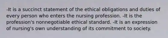 -It is a succinct statement of the ethical obligations and duties of every person who enters the nursing profession. -It is the profession's nonnegotiable ethical standard. -It is an expression of nursing's own understanding of its commitment to society.