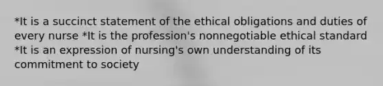 *It is a succinct statement of the ethical obligations and duties of every nurse *It is the profession's nonnegotiable ethical standard *It is an expression of nursing's own understanding of its commitment to society