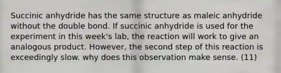 Succinic anhydride has the same structure as maleic anhydride without the double bond. If succinic anhydride is used for the experiment in this week's lab, the reaction will work to give an analogous product. However, the second step of this reaction is exceedingly slow. why does this observation make sense. (11)