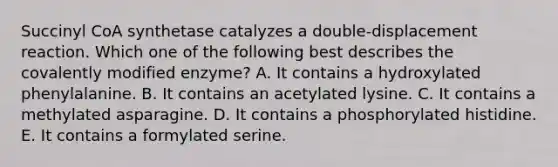 Succinyl CoA synthetase catalyzes a double-displacement reaction. Which one of the following best describes the covalently modified enzyme? A. It contains a hydroxylated phenylalanine. B. It contains an acetylated lysine. C. It contains a methylated asparagine. D. It contains a phosphorylated histidine. E. It contains a formylated serine.