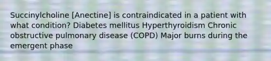 Succinylcholine [Anectine] is contraindicated in a patient with what condition? Diabetes mellitus Hyperthyroidism Chronic obstructive pulmonary disease (COPD) Major burns during the emergent phase