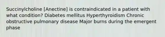 Succinylcholine [Anectine] is contraindicated in a patient with what condition? Diabetes mellitus Hyperthyroidism Chronic obstructive pulmonary disease Major burns during the emergent phase