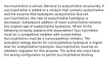 Succinylcholine is almost identical to acetylcholine structurally. If succinylcholine is added to a mixture that contains acetylcholine and the enzyme that hydrolyzes acetylcholine (but not succinylcholine), the rate of acetylcholine hydrolysis is decreased. Subsequent addition of more acetylcholine restores the original rate of acetylcholine hydrolysis. Which of the following correctly explains this observation? Succinylcholine must be a competitive inhibitor with acetylcholine. Succinylcholine must be a noncompetitive inhibitor. The activation energy barrier for succinylcholine hydrolysis is higher than for acetylcholine hydrolysis. Succinylcholine must be an allosteric regulator for this enzyme. The active site must have the wrong configuration to permit succinylcholine binding.