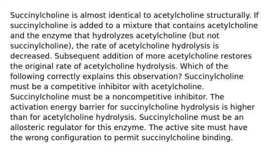 Succinylcholine is almost identical to acetylcholine structurally. If succinylcholine is added to a mixture that contains acetylcholine and the enzyme that hydrolyzes acetylcholine (but not succinylcholine), the rate of acetylcholine hydrolysis is decreased. Subsequent addition of more acetylcholine restores the original rate of acetylcholine hydrolysis. Which of the following correctly explains this observation? Succinylcholine must be a competitive inhibitor with acetylcholine. Succinylcholine must be a noncompetitive inhibitor. The activation energy barrier for succinylcholine hydrolysis is higher than for acetylcholine hydrolysis. Succinylcholine must be an allosteric regulator for this enzyme. The active site must have the wrong configuration to permit succinylcholine binding.