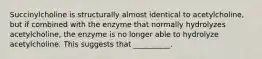 Succinylcholine is structurally almost identical to acetylcholine, but if combined with the enzyme that normally hydrolyzes acetylcholine, the enzyme is no longer able to hydrolyze acetylcholine. This suggests that __________.