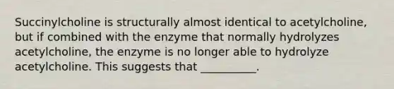 Succinylcholine is structurally almost identical to acetylcholine, but if combined with the enzyme that normally hydrolyzes acetylcholine, the enzyme is no longer able to hydrolyze acetylcholine. This suggests that __________.