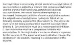 Succinylcholine is structurally almost identical to acetylcholine. If succinylcholine is added to a mixture that contains acetylcholine and the enzyme that hydrolyzes acetylcholine (but not succinylcholine), the rate of acetylcholine hydrolysis is decreased. Subsequent addition of more acetylcholine restores the original rate of acetylcholine hydrolysis. Which of the following correctly explains this observation? A. The active site must have the wrong configuration to permit succinylcholine binding. B. Succinylcholine must be a noncompetitive inhibitor. C. Succinylcholine must be a competitive inhibitor with acetylcholine. D. Succinylcholine must be an allosteric regulator for this enzyme. E. The presence of succinylcholine changes the conditions in the solution, resulting in a denaturation of the enzyme.