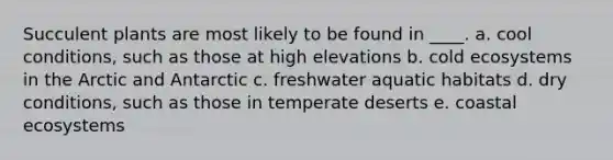 Succulent plants are most likely to be found in ____. a. cool conditions, such as those at high elevations b. cold ecosystems in the Arctic and Antarctic c. freshwater aquatic habitats d. dry conditions, such as those in temperate deserts e. coastal ecosystems