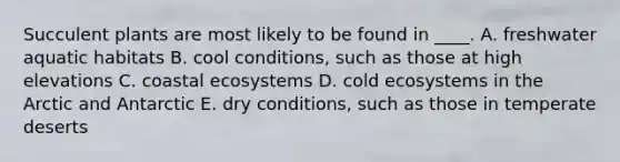 Succulent plants are most likely to be found in ____. A. freshwater aquatic habitats B. cool conditions, such as those at high elevations C. coastal ecosystems D. cold ecosystems in the Arctic and Antarctic E. dry conditions, such as those in temperate deserts