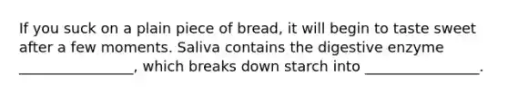 If you suck on a plain piece of bread, it will begin to taste sweet after a few moments. Saliva contains the digestive enzyme ________________, which breaks down starch into ________________.