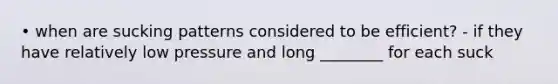 • when are sucking patterns considered to be efficient? - if they have relatively low pressure and long ________ for each suck